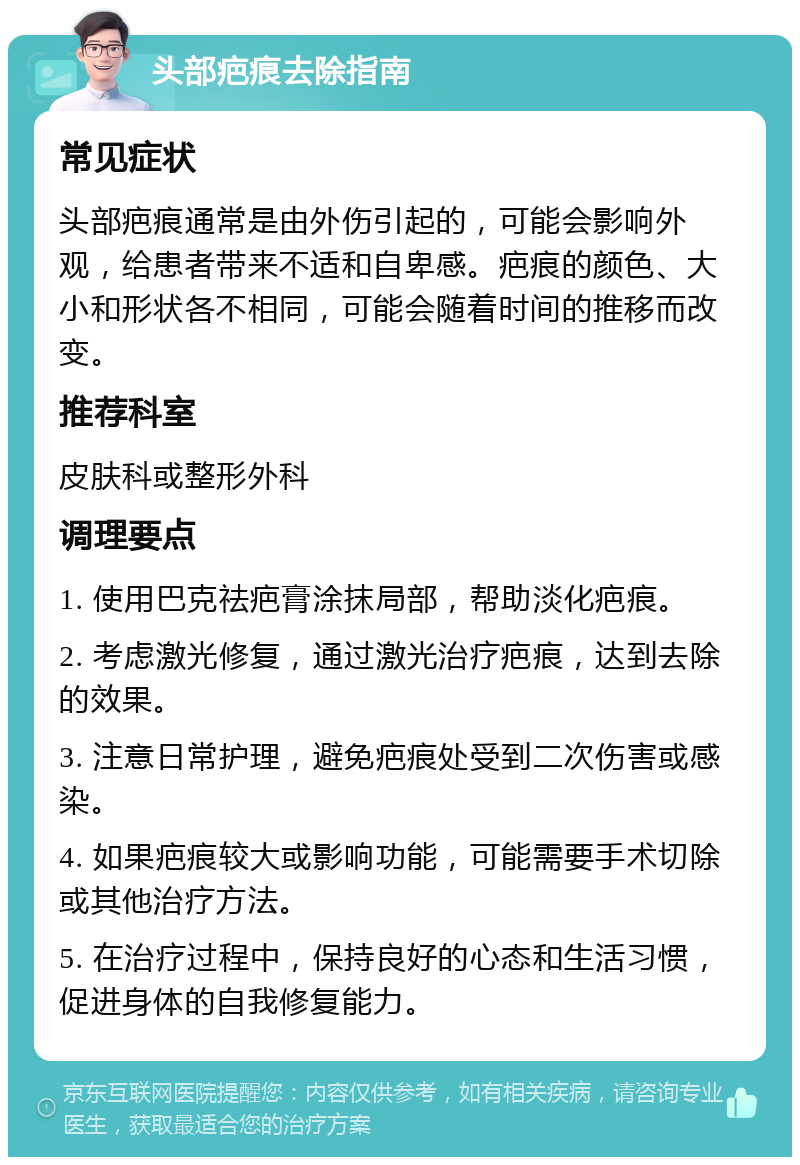 头部疤痕去除指南 常见症状 头部疤痕通常是由外伤引起的，可能会影响外观，给患者带来不适和自卑感。疤痕的颜色、大小和形状各不相同，可能会随着时间的推移而改变。 推荐科室 皮肤科或整形外科 调理要点 1. 使用巴克祛疤膏涂抹局部，帮助淡化疤痕。 2. 考虑激光修复，通过激光治疗疤痕，达到去除的效果。 3. 注意日常护理，避免疤痕处受到二次伤害或感染。 4. 如果疤痕较大或影响功能，可能需要手术切除或其他治疗方法。 5. 在治疗过程中，保持良好的心态和生活习惯，促进身体的自我修复能力。