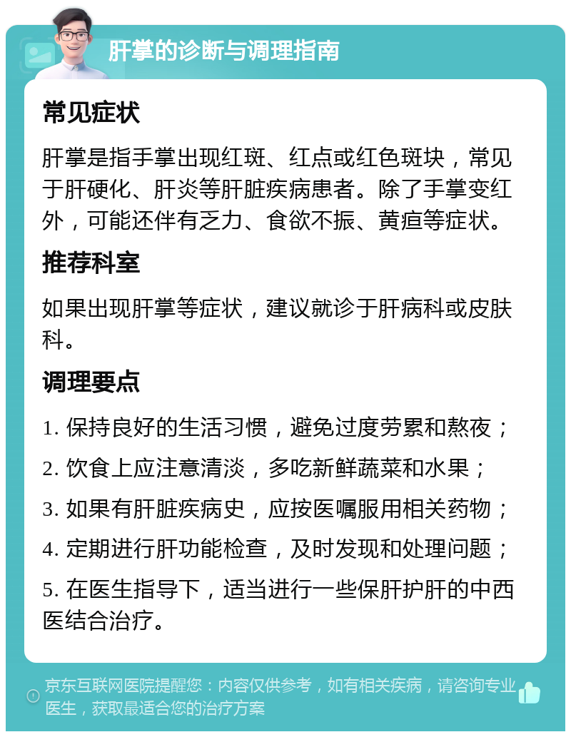 肝掌的诊断与调理指南 常见症状 肝掌是指手掌出现红斑、红点或红色斑块，常见于肝硬化、肝炎等肝脏疾病患者。除了手掌变红外，可能还伴有乏力、食欲不振、黄疸等症状。 推荐科室 如果出现肝掌等症状，建议就诊于肝病科或皮肤科。 调理要点 1. 保持良好的生活习惯，避免过度劳累和熬夜； 2. 饮食上应注意清淡，多吃新鲜蔬菜和水果； 3. 如果有肝脏疾病史，应按医嘱服用相关药物； 4. 定期进行肝功能检查，及时发现和处理问题； 5. 在医生指导下，适当进行一些保肝护肝的中西医结合治疗。