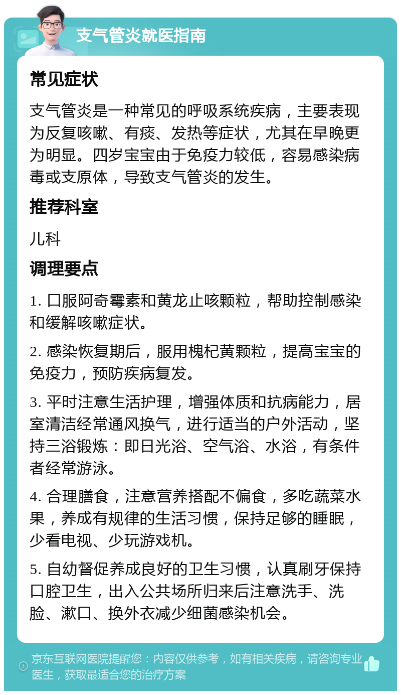 支气管炎就医指南 常见症状 支气管炎是一种常见的呼吸系统疾病，主要表现为反复咳嗽、有痰、发热等症状，尤其在早晚更为明显。四岁宝宝由于免疫力较低，容易感染病毒或支原体，导致支气管炎的发生。 推荐科室 儿科 调理要点 1. 口服阿奇霉素和黄龙止咳颗粒，帮助控制感染和缓解咳嗽症状。 2. 感染恢复期后，服用槐杞黄颗粒，提高宝宝的免疫力，预防疾病复发。 3. 平时注意生活护理，增强体质和抗病能力，居室清洁经常通风换气，进行适当的户外活动，坚持三浴锻炼：即日光浴、空气浴、水浴，有条件者经常游泳。 4. 合理膳食，注意营养搭配不偏食，多吃蔬菜水果，养成有规律的生活习惯，保持足够的睡眠，少看电视、少玩游戏机。 5. 自幼督促养成良好的卫生习惯，认真刷牙保持口腔卫生，出入公共场所归来后注意洗手、洗脸、漱口、换外衣减少细菌感染机会。