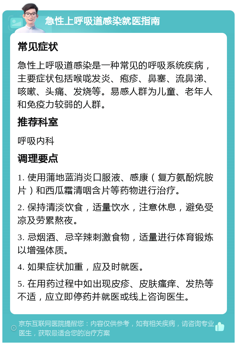 急性上呼吸道感染就医指南 常见症状 急性上呼吸道感染是一种常见的呼吸系统疾病，主要症状包括喉咙发炎、疱疹、鼻塞、流鼻涕、咳嗽、头痛、发烧等。易感人群为儿童、老年人和免疫力较弱的人群。 推荐科室 呼吸内科 调理要点 1. 使用蒲地蓝消炎口服液、感康（复方氨酚烷胺片）和西瓜霜清咽含片等药物进行治疗。 2. 保持清淡饮食，适量饮水，注意休息，避免受凉及劳累熬夜。 3. 忌烟酒、忌辛辣刺激食物，适量进行体育锻炼以增强体质。 4. 如果症状加重，应及时就医。 5. 在用药过程中如出现皮疹、皮肤瘙痒、发热等不适，应立即停药并就医或线上咨询医生。