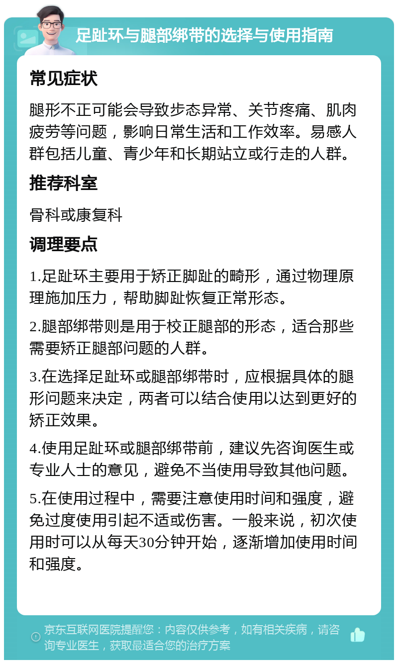 足趾环与腿部绑带的选择与使用指南 常见症状 腿形不正可能会导致步态异常、关节疼痛、肌肉疲劳等问题，影响日常生活和工作效率。易感人群包括儿童、青少年和长期站立或行走的人群。 推荐科室 骨科或康复科 调理要点 1.足趾环主要用于矫正脚趾的畸形，通过物理原理施加压力，帮助脚趾恢复正常形态。 2.腿部绑带则是用于校正腿部的形态，适合那些需要矫正腿部问题的人群。 3.在选择足趾环或腿部绑带时，应根据具体的腿形问题来决定，两者可以结合使用以达到更好的矫正效果。 4.使用足趾环或腿部绑带前，建议先咨询医生或专业人士的意见，避免不当使用导致其他问题。 5.在使用过程中，需要注意使用时间和强度，避免过度使用引起不适或伤害。一般来说，初次使用时可以从每天30分钟开始，逐渐增加使用时间和强度。