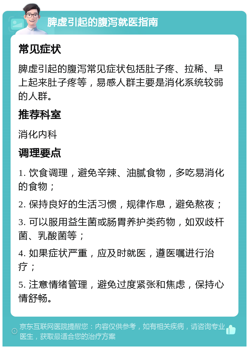 脾虚引起的腹泻就医指南 常见症状 脾虚引起的腹泻常见症状包括肚子疼、拉稀、早上起来肚子疼等，易感人群主要是消化系统较弱的人群。 推荐科室 消化内科 调理要点 1. 饮食调理，避免辛辣、油腻食物，多吃易消化的食物； 2. 保持良好的生活习惯，规律作息，避免熬夜； 3. 可以服用益生菌或肠胃养护类药物，如双歧杆菌、乳酸菌等； 4. 如果症状严重，应及时就医，遵医嘱进行治疗； 5. 注意情绪管理，避免过度紧张和焦虑，保持心情舒畅。