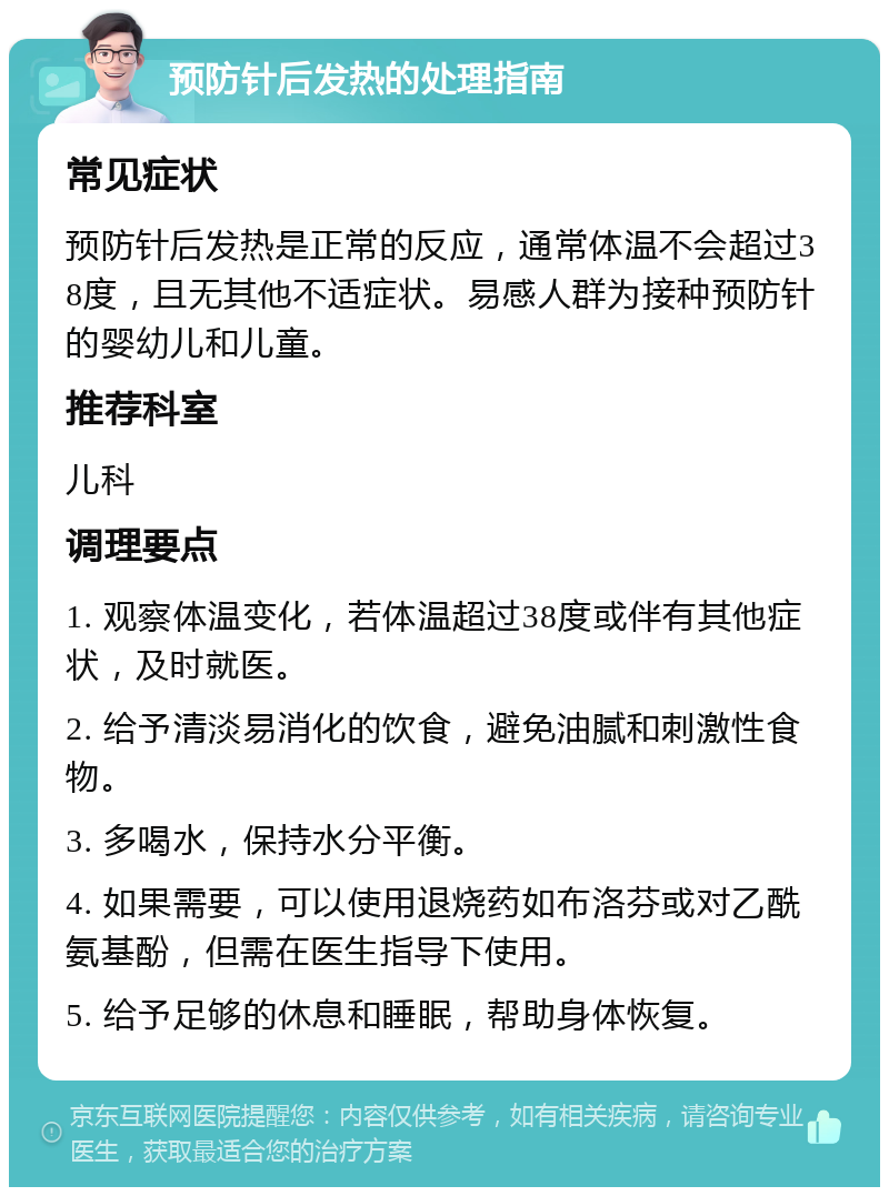 预防针后发热的处理指南 常见症状 预防针后发热是正常的反应，通常体温不会超过38度，且无其他不适症状。易感人群为接种预防针的婴幼儿和儿童。 推荐科室 儿科 调理要点 1. 观察体温变化，若体温超过38度或伴有其他症状，及时就医。 2. 给予清淡易消化的饮食，避免油腻和刺激性食物。 3. 多喝水，保持水分平衡。 4. 如果需要，可以使用退烧药如布洛芬或对乙酰氨基酚，但需在医生指导下使用。 5. 给予足够的休息和睡眠，帮助身体恢复。