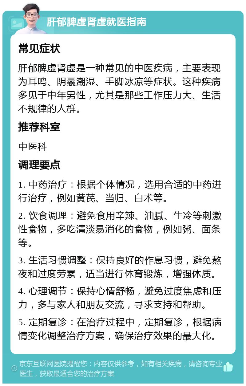 肝郁脾虚肾虚就医指南 常见症状 肝郁脾虚肾虚是一种常见的中医疾病，主要表现为耳鸣、阴囊潮湿、手脚冰凉等症状。这种疾病多见于中年男性，尤其是那些工作压力大、生活不规律的人群。 推荐科室 中医科 调理要点 1. 中药治疗：根据个体情况，选用合适的中药进行治疗，例如黄芪、当归、白术等。 2. 饮食调理：避免食用辛辣、油腻、生冷等刺激性食物，多吃清淡易消化的食物，例如粥、面条等。 3. 生活习惯调整：保持良好的作息习惯，避免熬夜和过度劳累，适当进行体育锻炼，增强体质。 4. 心理调节：保持心情舒畅，避免过度焦虑和压力，多与家人和朋友交流，寻求支持和帮助。 5. 定期复诊：在治疗过程中，定期复诊，根据病情变化调整治疗方案，确保治疗效果的最大化。