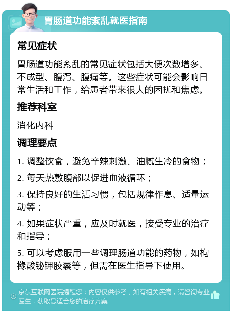 胃肠道功能紊乱就医指南 常见症状 胃肠道功能紊乱的常见症状包括大便次数增多、不成型、腹泻、腹痛等。这些症状可能会影响日常生活和工作，给患者带来很大的困扰和焦虑。 推荐科室 消化内科 调理要点 1. 调整饮食，避免辛辣刺激、油腻生冷的食物； 2. 每天热敷腹部以促进血液循环； 3. 保持良好的生活习惯，包括规律作息、适量运动等； 4. 如果症状严重，应及时就医，接受专业的治疗和指导； 5. 可以考虑服用一些调理肠道功能的药物，如枸橼酸铋钾胶囊等，但需在医生指导下使用。