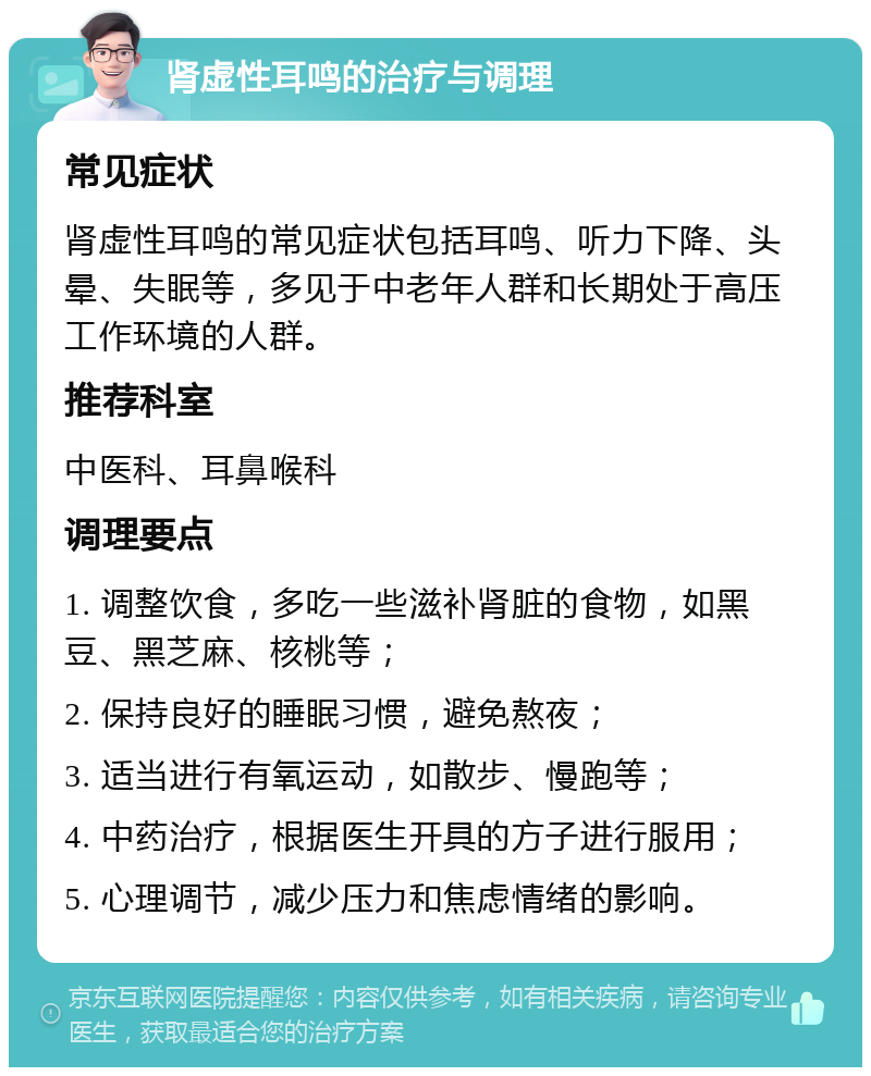 肾虚性耳鸣的治疗与调理 常见症状 肾虚性耳鸣的常见症状包括耳鸣、听力下降、头晕、失眠等，多见于中老年人群和长期处于高压工作环境的人群。 推荐科室 中医科、耳鼻喉科 调理要点 1. 调整饮食，多吃一些滋补肾脏的食物，如黑豆、黑芝麻、核桃等； 2. 保持良好的睡眠习惯，避免熬夜； 3. 适当进行有氧运动，如散步、慢跑等； 4. 中药治疗，根据医生开具的方子进行服用； 5. 心理调节，减少压力和焦虑情绪的影响。