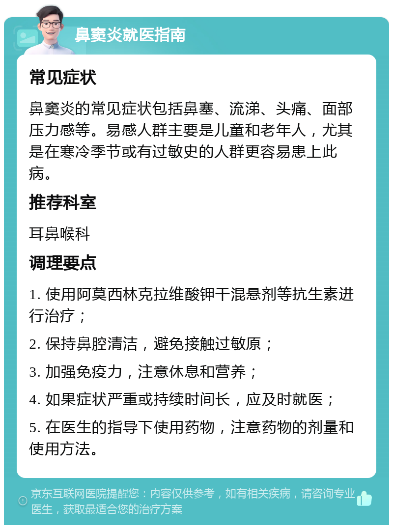 鼻窦炎就医指南 常见症状 鼻窦炎的常见症状包括鼻塞、流涕、头痛、面部压力感等。易感人群主要是儿童和老年人，尤其是在寒冷季节或有过敏史的人群更容易患上此病。 推荐科室 耳鼻喉科 调理要点 1. 使用阿莫西林克拉维酸钾干混悬剂等抗生素进行治疗； 2. 保持鼻腔清洁，避免接触过敏原； 3. 加强免疫力，注意休息和营养； 4. 如果症状严重或持续时间长，应及时就医； 5. 在医生的指导下使用药物，注意药物的剂量和使用方法。