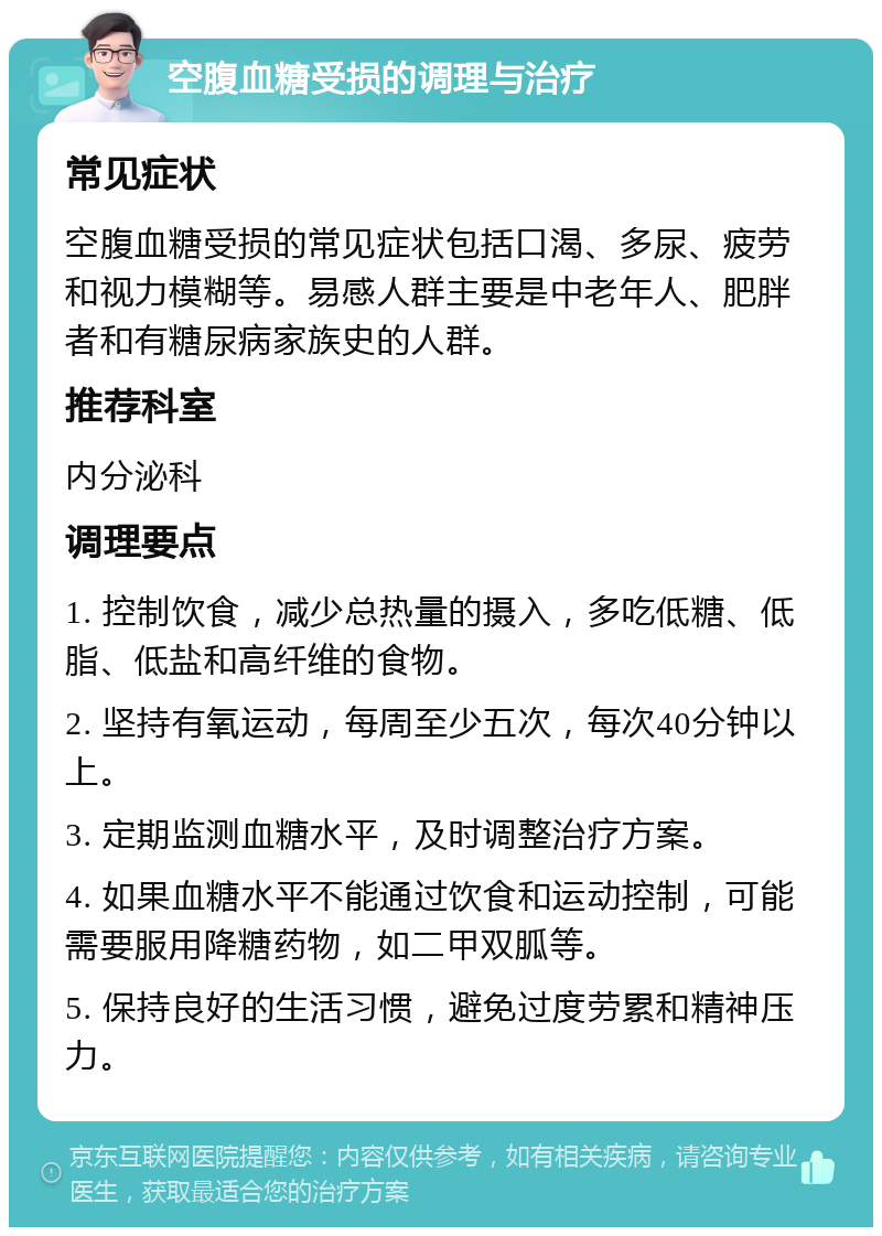 空腹血糖受损的调理与治疗 常见症状 空腹血糖受损的常见症状包括口渴、多尿、疲劳和视力模糊等。易感人群主要是中老年人、肥胖者和有糖尿病家族史的人群。 推荐科室 内分泌科 调理要点 1. 控制饮食，减少总热量的摄入，多吃低糖、低脂、低盐和高纤维的食物。 2. 坚持有氧运动，每周至少五次，每次40分钟以上。 3. 定期监测血糖水平，及时调整治疗方案。 4. 如果血糖水平不能通过饮食和运动控制，可能需要服用降糖药物，如二甲双胍等。 5. 保持良好的生活习惯，避免过度劳累和精神压力。