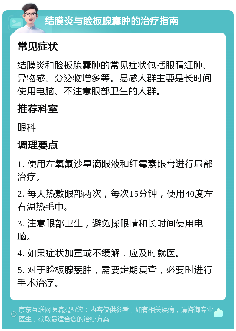 结膜炎与睑板腺囊肿的治疗指南 常见症状 结膜炎和睑板腺囊肿的常见症状包括眼睛红肿、异物感、分泌物增多等。易感人群主要是长时间使用电脑、不注意眼部卫生的人群。 推荐科室 眼科 调理要点 1. 使用左氧氟沙星滴眼液和红霉素眼膏进行局部治疗。 2. 每天热敷眼部两次，每次15分钟，使用40度左右温热毛巾。 3. 注意眼部卫生，避免揉眼睛和长时间使用电脑。 4. 如果症状加重或不缓解，应及时就医。 5. 对于睑板腺囊肿，需要定期复查，必要时进行手术治疗。