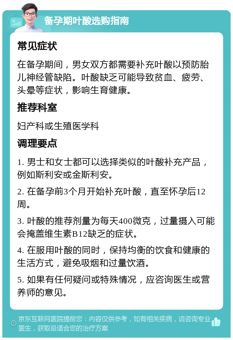 备孕期叶酸选购指南 常见症状 在备孕期间，男女双方都需要补充叶酸以预防胎儿神经管缺陷。叶酸缺乏可能导致贫血、疲劳、头晕等症状，影响生育健康。 推荐科室 妇产科或生殖医学科 调理要点 1. 男士和女士都可以选择类似的叶酸补充产品，例如斯利安或金斯利安。 2. 在备孕前3个月开始补充叶酸，直至怀孕后12周。 3. 叶酸的推荐剂量为每天400微克，过量摄入可能会掩盖维生素B12缺乏的症状。 4. 在服用叶酸的同时，保持均衡的饮食和健康的生活方式，避免吸烟和过量饮酒。 5. 如果有任何疑问或特殊情况，应咨询医生或营养师的意见。