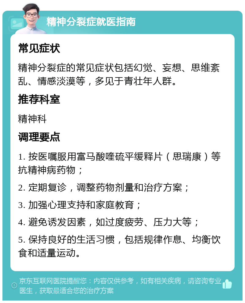 精神分裂症就医指南 常见症状 精神分裂症的常见症状包括幻觉、妄想、思维紊乱、情感淡漠等，多见于青壮年人群。 推荐科室 精神科 调理要点 1. 按医嘱服用富马酸喹硫平缓释片（思瑞康）等抗精神病药物； 2. 定期复诊，调整药物剂量和治疗方案； 3. 加强心理支持和家庭教育； 4. 避免诱发因素，如过度疲劳、压力大等； 5. 保持良好的生活习惯，包括规律作息、均衡饮食和适量运动。