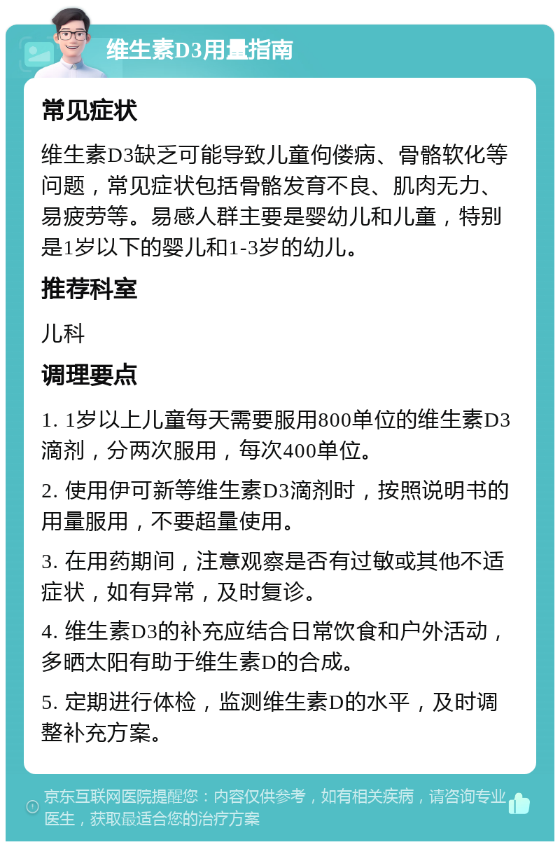 维生素D3用量指南 常见症状 维生素D3缺乏可能导致儿童佝偻病、骨骼软化等问题，常见症状包括骨骼发育不良、肌肉无力、易疲劳等。易感人群主要是婴幼儿和儿童，特别是1岁以下的婴儿和1-3岁的幼儿。 推荐科室 儿科 调理要点 1. 1岁以上儿童每天需要服用800单位的维生素D3滴剂，分两次服用，每次400单位。 2. 使用伊可新等维生素D3滴剂时，按照说明书的用量服用，不要超量使用。 3. 在用药期间，注意观察是否有过敏或其他不适症状，如有异常，及时复诊。 4. 维生素D3的补充应结合日常饮食和户外活动，多晒太阳有助于维生素D的合成。 5. 定期进行体检，监测维生素D的水平，及时调整补充方案。