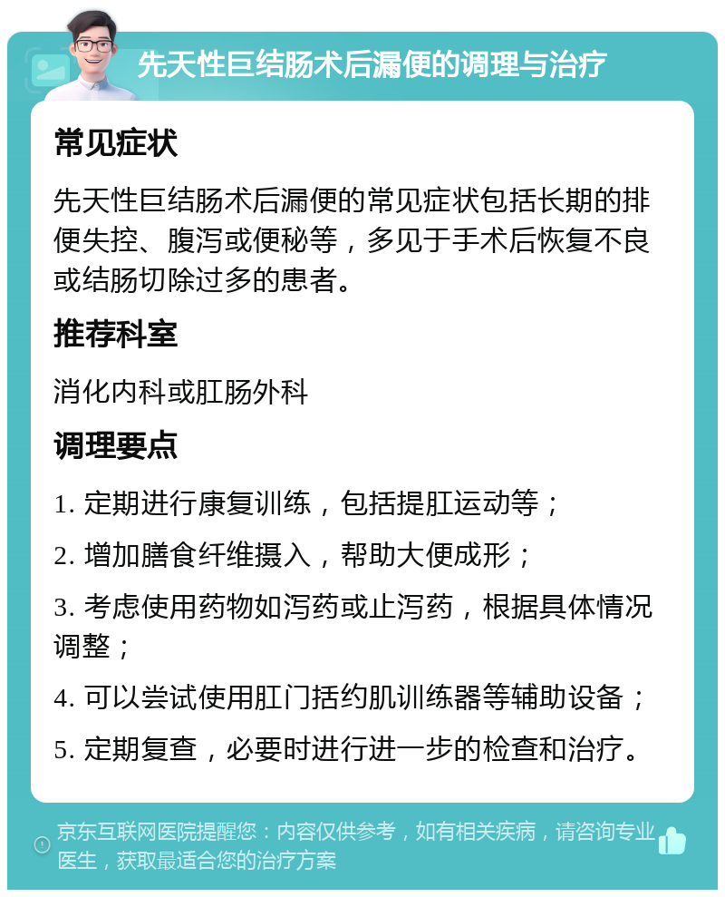 先天性巨结肠术后漏便的调理与治疗 常见症状 先天性巨结肠术后漏便的常见症状包括长期的排便失控、腹泻或便秘等，多见于手术后恢复不良或结肠切除过多的患者。 推荐科室 消化内科或肛肠外科 调理要点 1. 定期进行康复训练，包括提肛运动等； 2. 增加膳食纤维摄入，帮助大便成形； 3. 考虑使用药物如泻药或止泻药，根据具体情况调整； 4. 可以尝试使用肛门括约肌训练器等辅助设备； 5. 定期复查，必要时进行进一步的检查和治疗。