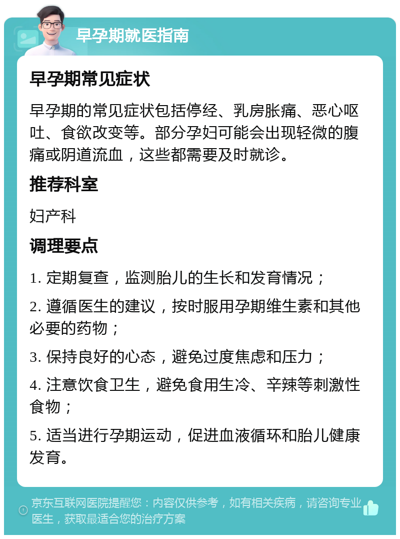 早孕期就医指南 早孕期常见症状 早孕期的常见症状包括停经、乳房胀痛、恶心呕吐、食欲改变等。部分孕妇可能会出现轻微的腹痛或阴道流血，这些都需要及时就诊。 推荐科室 妇产科 调理要点 1. 定期复查，监测胎儿的生长和发育情况； 2. 遵循医生的建议，按时服用孕期维生素和其他必要的药物； 3. 保持良好的心态，避免过度焦虑和压力； 4. 注意饮食卫生，避免食用生冷、辛辣等刺激性食物； 5. 适当进行孕期运动，促进血液循环和胎儿健康发育。