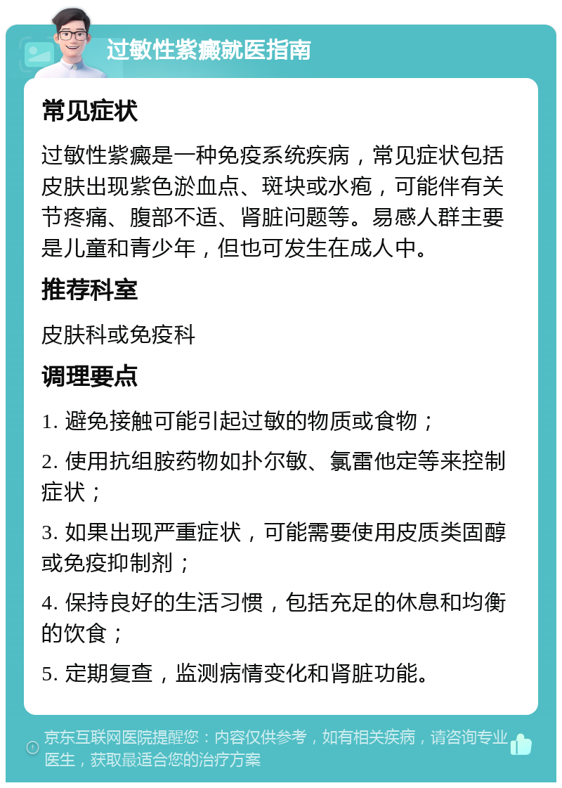 过敏性紫癜就医指南 常见症状 过敏性紫癜是一种免疫系统疾病，常见症状包括皮肤出现紫色淤血点、斑块或水疱，可能伴有关节疼痛、腹部不适、肾脏问题等。易感人群主要是儿童和青少年，但也可发生在成人中。 推荐科室 皮肤科或免疫科 调理要点 1. 避免接触可能引起过敏的物质或食物； 2. 使用抗组胺药物如扑尔敏、氯雷他定等来控制症状； 3. 如果出现严重症状，可能需要使用皮质类固醇或免疫抑制剂； 4. 保持良好的生活习惯，包括充足的休息和均衡的饮食； 5. 定期复查，监测病情变化和肾脏功能。