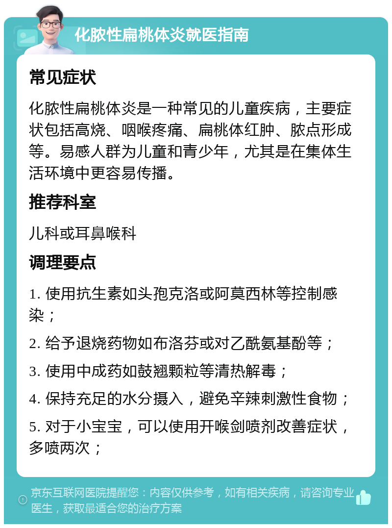 化脓性扁桃体炎就医指南 常见症状 化脓性扁桃体炎是一种常见的儿童疾病，主要症状包括高烧、咽喉疼痛、扁桃体红肿、脓点形成等。易感人群为儿童和青少年，尤其是在集体生活环境中更容易传播。 推荐科室 儿科或耳鼻喉科 调理要点 1. 使用抗生素如头孢克洛或阿莫西林等控制感染； 2. 给予退烧药物如布洛芬或对乙酰氨基酚等； 3. 使用中成药如鼓翘颗粒等清热解毒； 4. 保持充足的水分摄入，避免辛辣刺激性食物； 5. 对于小宝宝，可以使用开喉剑喷剂改善症状，多喷两次；