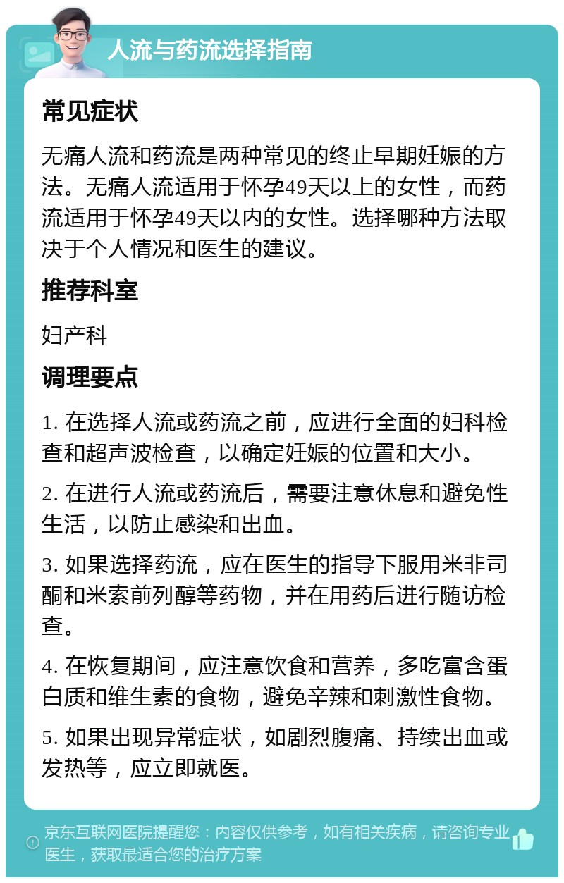 人流与药流选择指南 常见症状 无痛人流和药流是两种常见的终止早期妊娠的方法。无痛人流适用于怀孕49天以上的女性，而药流适用于怀孕49天以内的女性。选择哪种方法取决于个人情况和医生的建议。 推荐科室 妇产科 调理要点 1. 在选择人流或药流之前，应进行全面的妇科检查和超声波检查，以确定妊娠的位置和大小。 2. 在进行人流或药流后，需要注意休息和避免性生活，以防止感染和出血。 3. 如果选择药流，应在医生的指导下服用米非司酮和米索前列醇等药物，并在用药后进行随访检查。 4. 在恢复期间，应注意饮食和营养，多吃富含蛋白质和维生素的食物，避免辛辣和刺激性食物。 5. 如果出现异常症状，如剧烈腹痛、持续出血或发热等，应立即就医。