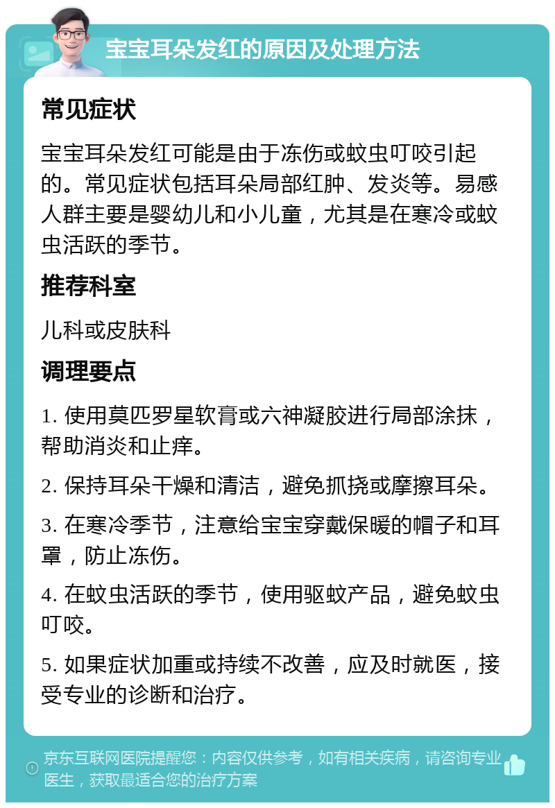 宝宝耳朵发红的原因及处理方法 常见症状 宝宝耳朵发红可能是由于冻伤或蚊虫叮咬引起的。常见症状包括耳朵局部红肿、发炎等。易感人群主要是婴幼儿和小儿童，尤其是在寒冷或蚊虫活跃的季节。 推荐科室 儿科或皮肤科 调理要点 1. 使用莫匹罗星软膏或六神凝胶进行局部涂抹，帮助消炎和止痒。 2. 保持耳朵干燥和清洁，避免抓挠或摩擦耳朵。 3. 在寒冷季节，注意给宝宝穿戴保暖的帽子和耳罩，防止冻伤。 4. 在蚊虫活跃的季节，使用驱蚊产品，避免蚊虫叮咬。 5. 如果症状加重或持续不改善，应及时就医，接受专业的诊断和治疗。