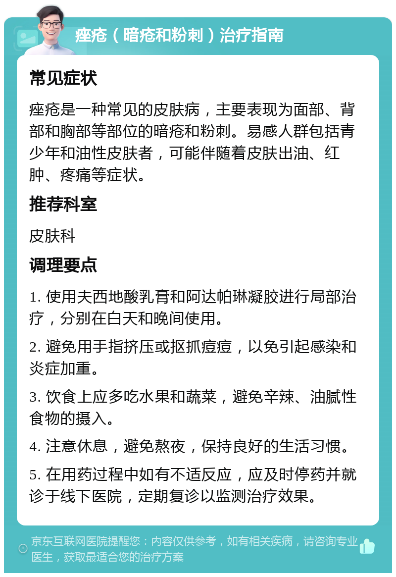 痤疮（暗疮和粉刺）治疗指南 常见症状 痤疮是一种常见的皮肤病，主要表现为面部、背部和胸部等部位的暗疮和粉刺。易感人群包括青少年和油性皮肤者，可能伴随着皮肤出油、红肿、疼痛等症状。 推荐科室 皮肤科 调理要点 1. 使用夫西地酸乳膏和阿达帕琳凝胶进行局部治疗，分别在白天和晚间使用。 2. 避免用手指挤压或抠抓痘痘，以免引起感染和炎症加重。 3. 饮食上应多吃水果和蔬菜，避免辛辣、油腻性食物的摄入。 4. 注意休息，避免熬夜，保持良好的生活习惯。 5. 在用药过程中如有不适反应，应及时停药并就诊于线下医院，定期复诊以监测治疗效果。