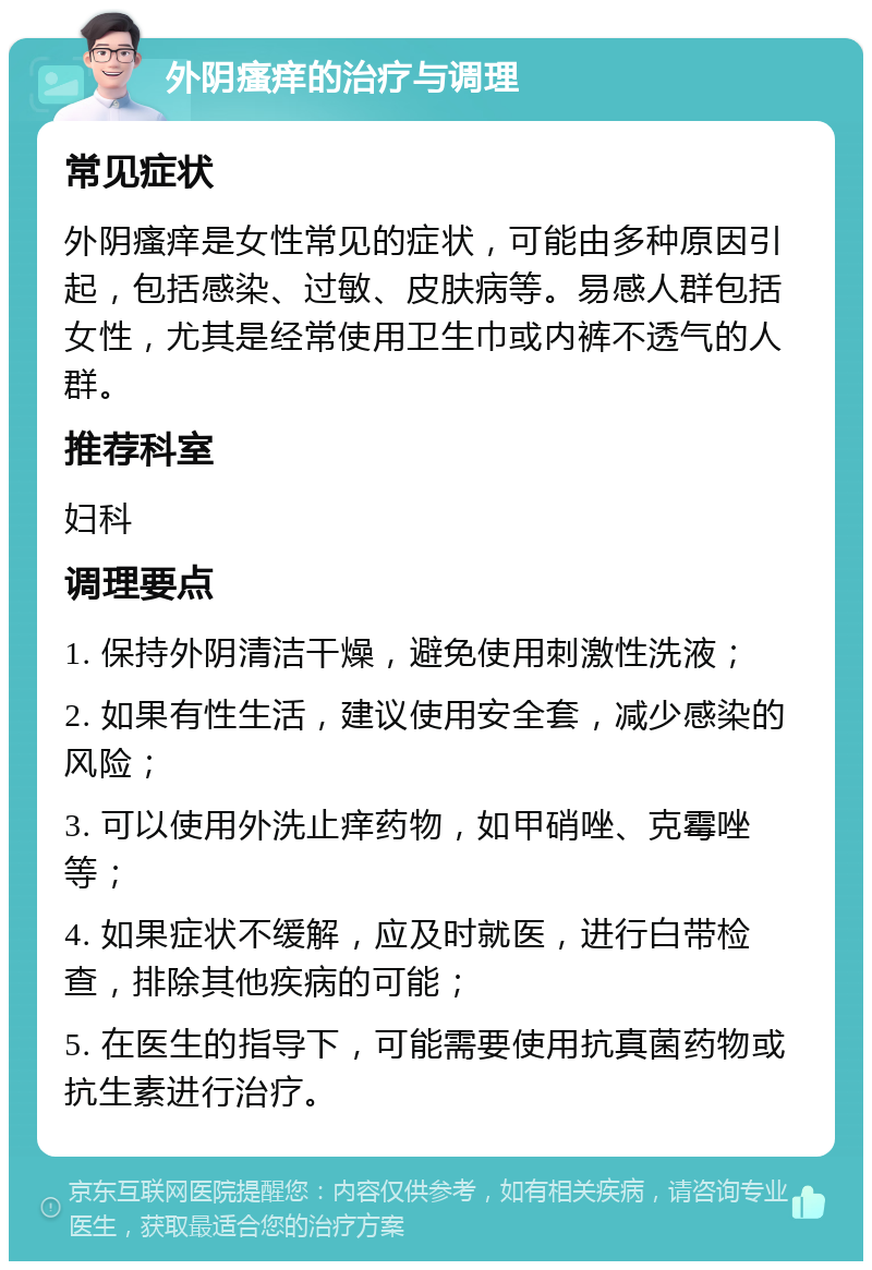 外阴瘙痒的治疗与调理 常见症状 外阴瘙痒是女性常见的症状，可能由多种原因引起，包括感染、过敏、皮肤病等。易感人群包括女性，尤其是经常使用卫生巾或内裤不透气的人群。 推荐科室 妇科 调理要点 1. 保持外阴清洁干燥，避免使用刺激性洗液； 2. 如果有性生活，建议使用安全套，减少感染的风险； 3. 可以使用外洗止痒药物，如甲硝唑、克霉唑等； 4. 如果症状不缓解，应及时就医，进行白带检查，排除其他疾病的可能； 5. 在医生的指导下，可能需要使用抗真菌药物或抗生素进行治疗。