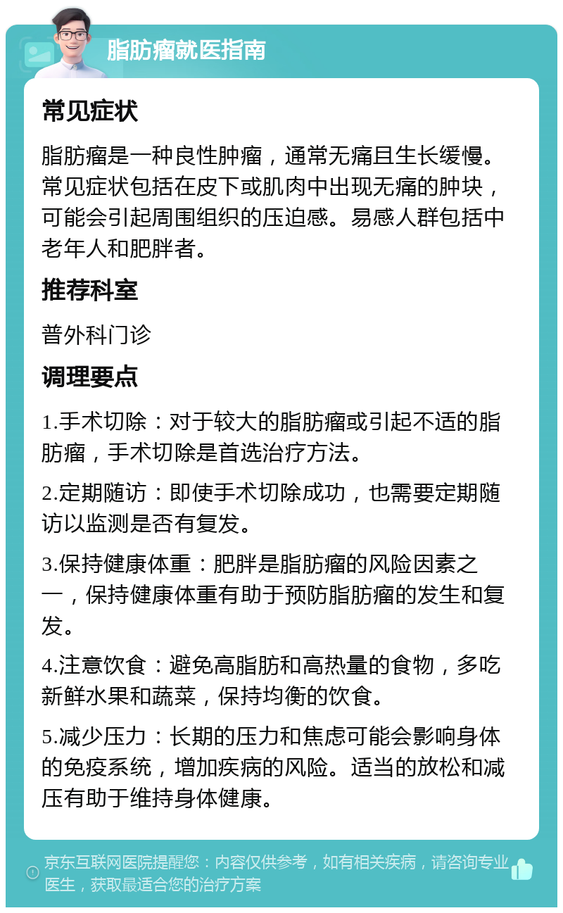 脂肪瘤就医指南 常见症状 脂肪瘤是一种良性肿瘤，通常无痛且生长缓慢。常见症状包括在皮下或肌肉中出现无痛的肿块，可能会引起周围组织的压迫感。易感人群包括中老年人和肥胖者。 推荐科室 普外科门诊 调理要点 1.手术切除：对于较大的脂肪瘤或引起不适的脂肪瘤，手术切除是首选治疗方法。 2.定期随访：即使手术切除成功，也需要定期随访以监测是否有复发。 3.保持健康体重：肥胖是脂肪瘤的风险因素之一，保持健康体重有助于预防脂肪瘤的发生和复发。 4.注意饮食：避免高脂肪和高热量的食物，多吃新鲜水果和蔬菜，保持均衡的饮食。 5.减少压力：长期的压力和焦虑可能会影响身体的免疫系统，增加疾病的风险。适当的放松和减压有助于维持身体健康。