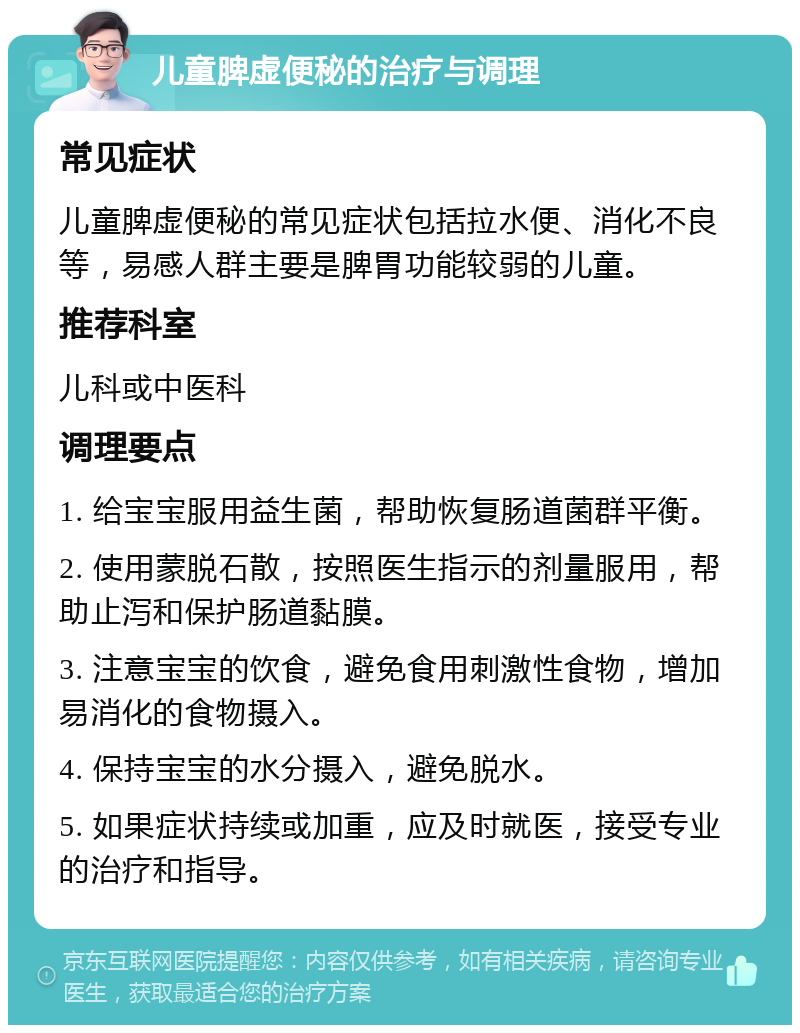 儿童脾虚便秘的治疗与调理 常见症状 儿童脾虚便秘的常见症状包括拉水便、消化不良等，易感人群主要是脾胃功能较弱的儿童。 推荐科室 儿科或中医科 调理要点 1. 给宝宝服用益生菌，帮助恢复肠道菌群平衡。 2. 使用蒙脱石散，按照医生指示的剂量服用，帮助止泻和保护肠道黏膜。 3. 注意宝宝的饮食，避免食用刺激性食物，增加易消化的食物摄入。 4. 保持宝宝的水分摄入，避免脱水。 5. 如果症状持续或加重，应及时就医，接受专业的治疗和指导。