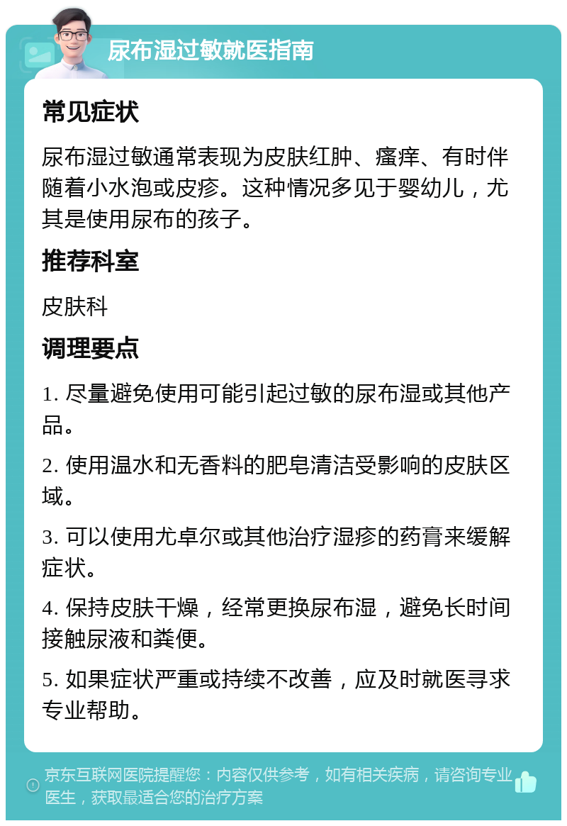 尿布湿过敏就医指南 常见症状 尿布湿过敏通常表现为皮肤红肿、瘙痒、有时伴随着小水泡或皮疹。这种情况多见于婴幼儿，尤其是使用尿布的孩子。 推荐科室 皮肤科 调理要点 1. 尽量避免使用可能引起过敏的尿布湿或其他产品。 2. 使用温水和无香料的肥皂清洁受影响的皮肤区域。 3. 可以使用尤卓尔或其他治疗湿疹的药膏来缓解症状。 4. 保持皮肤干燥，经常更换尿布湿，避免长时间接触尿液和粪便。 5. 如果症状严重或持续不改善，应及时就医寻求专业帮助。