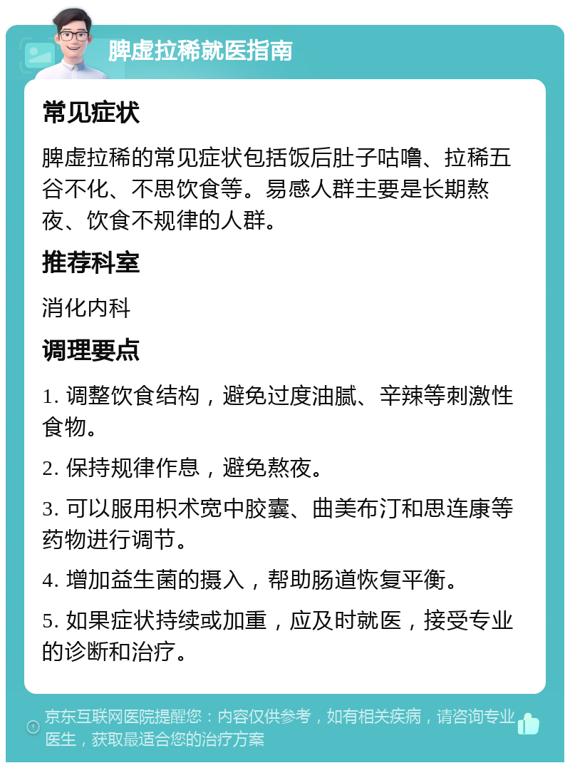 脾虚拉稀就医指南 常见症状 脾虚拉稀的常见症状包括饭后肚子咕噜、拉稀五谷不化、不思饮食等。易感人群主要是长期熬夜、饮食不规律的人群。 推荐科室 消化内科 调理要点 1. 调整饮食结构，避免过度油腻、辛辣等刺激性食物。 2. 保持规律作息，避免熬夜。 3. 可以服用枳术宽中胶囊、曲美布汀和思连康等药物进行调节。 4. 增加益生菌的摄入，帮助肠道恢复平衡。 5. 如果症状持续或加重，应及时就医，接受专业的诊断和治疗。