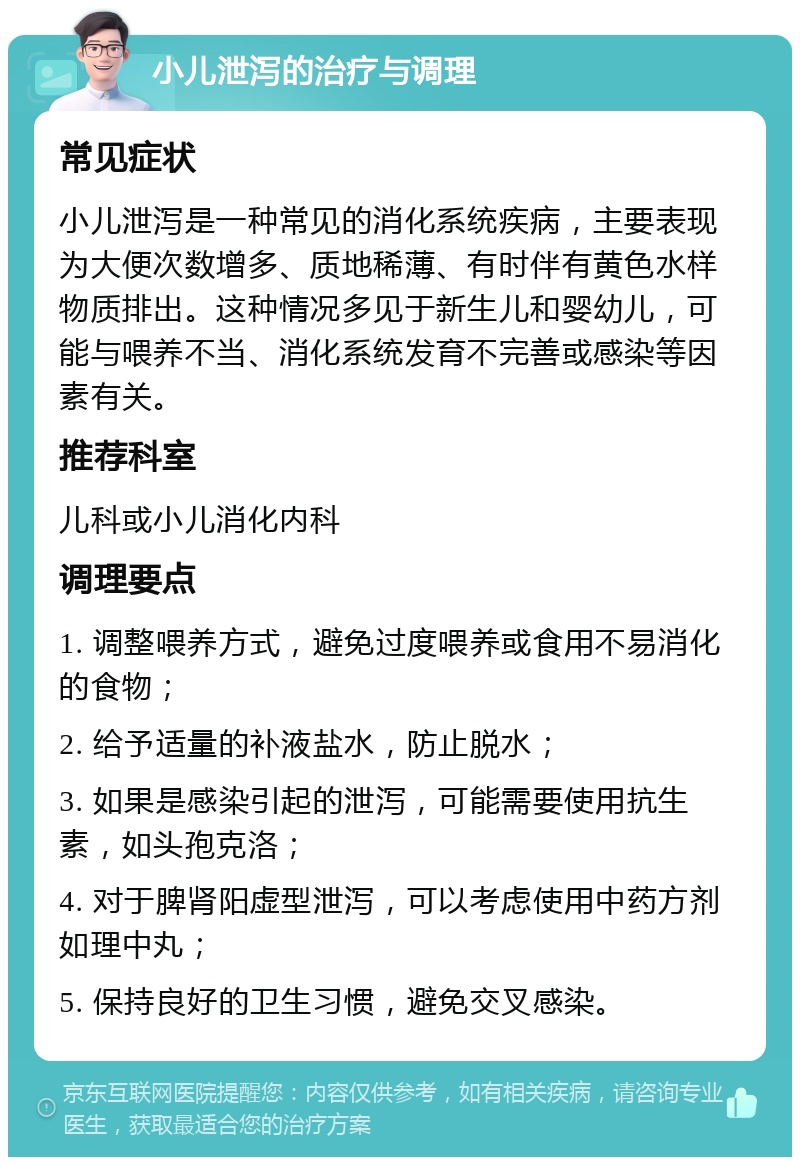 小儿泄泻的治疗与调理 常见症状 小儿泄泻是一种常见的消化系统疾病，主要表现为大便次数增多、质地稀薄、有时伴有黄色水样物质排出。这种情况多见于新生儿和婴幼儿，可能与喂养不当、消化系统发育不完善或感染等因素有关。 推荐科室 儿科或小儿消化内科 调理要点 1. 调整喂养方式，避免过度喂养或食用不易消化的食物； 2. 给予适量的补液盐水，防止脱水； 3. 如果是感染引起的泄泻，可能需要使用抗生素，如头孢克洛； 4. 对于脾肾阳虚型泄泻，可以考虑使用中药方剂如理中丸； 5. 保持良好的卫生习惯，避免交叉感染。