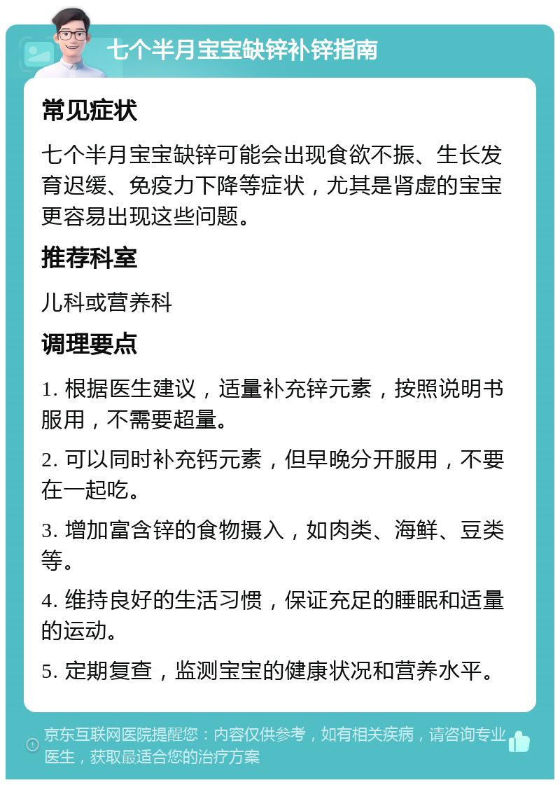 七个半月宝宝缺锌补锌指南 常见症状 七个半月宝宝缺锌可能会出现食欲不振、生长发育迟缓、免疫力下降等症状，尤其是肾虚的宝宝更容易出现这些问题。 推荐科室 儿科或营养科 调理要点 1. 根据医生建议，适量补充锌元素，按照说明书服用，不需要超量。 2. 可以同时补充钙元素，但早晚分开服用，不要在一起吃。 3. 增加富含锌的食物摄入，如肉类、海鲜、豆类等。 4. 维持良好的生活习惯，保证充足的睡眠和适量的运动。 5. 定期复查，监测宝宝的健康状况和营养水平。