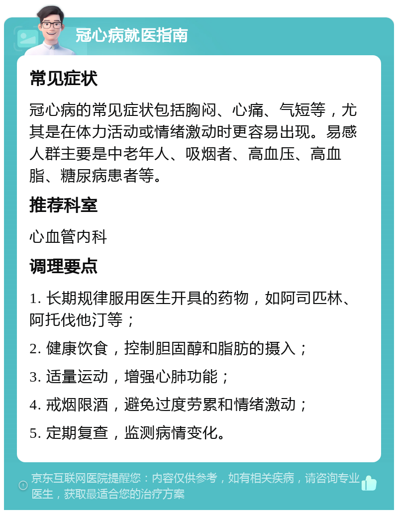 冠心病就医指南 常见症状 冠心病的常见症状包括胸闷、心痛、气短等，尤其是在体力活动或情绪激动时更容易出现。易感人群主要是中老年人、吸烟者、高血压、高血脂、糖尿病患者等。 推荐科室 心血管内科 调理要点 1. 长期规律服用医生开具的药物，如阿司匹林、阿托伐他汀等； 2. 健康饮食，控制胆固醇和脂肪的摄入； 3. 适量运动，增强心肺功能； 4. 戒烟限酒，避免过度劳累和情绪激动； 5. 定期复查，监测病情变化。