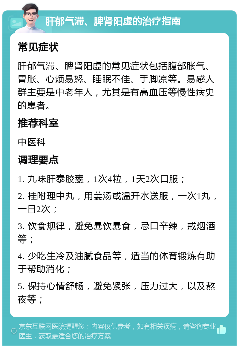 肝郁气滞、脾肾阳虚的治疗指南 常见症状 肝郁气滞、脾肾阳虚的常见症状包括腹部胀气、胃胀、心烦易怒、睡眠不佳、手脚凉等。易感人群主要是中老年人，尤其是有高血压等慢性病史的患者。 推荐科室 中医科 调理要点 1. 九味肝泰胶囊，1次4粒，1天2次口服； 2. 桂附理中丸，用姜汤或温开水送服，一次1丸，一日2次； 3. 饮食规律，避免暴饮暴食，忌口辛辣，戒烟酒等； 4. 少吃生冷及油腻食品等，适当的体育锻炼有助于帮助消化； 5. 保持心情舒畅，避免紧张，压力过大，以及熬夜等；