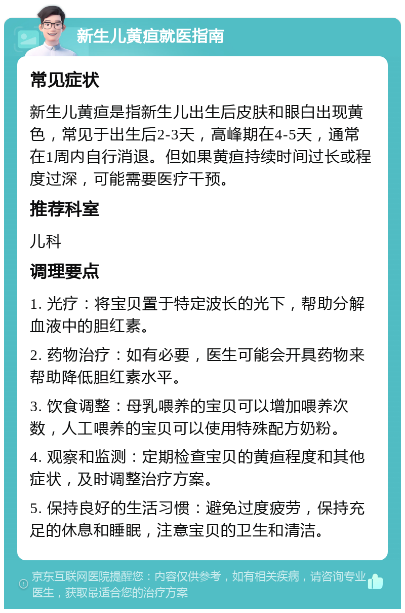 新生儿黄疸就医指南 常见症状 新生儿黄疸是指新生儿出生后皮肤和眼白出现黄色，常见于出生后2-3天，高峰期在4-5天，通常在1周内自行消退。但如果黄疸持续时间过长或程度过深，可能需要医疗干预。 推荐科室 儿科 调理要点 1. 光疗：将宝贝置于特定波长的光下，帮助分解血液中的胆红素。 2. 药物治疗：如有必要，医生可能会开具药物来帮助降低胆红素水平。 3. 饮食调整：母乳喂养的宝贝可以增加喂养次数，人工喂养的宝贝可以使用特殊配方奶粉。 4. 观察和监测：定期检查宝贝的黄疸程度和其他症状，及时调整治疗方案。 5. 保持良好的生活习惯：避免过度疲劳，保持充足的休息和睡眠，注意宝贝的卫生和清洁。