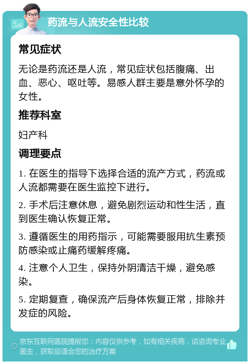 药流与人流安全性比较 常见症状 无论是药流还是人流，常见症状包括腹痛、出血、恶心、呕吐等。易感人群主要是意外怀孕的女性。 推荐科室 妇产科 调理要点 1. 在医生的指导下选择合适的流产方式，药流或人流都需要在医生监控下进行。 2. 手术后注意休息，避免剧烈运动和性生活，直到医生确认恢复正常。 3. 遵循医生的用药指示，可能需要服用抗生素预防感染或止痛药缓解疼痛。 4. 注意个人卫生，保持外阴清洁干燥，避免感染。 5. 定期复查，确保流产后身体恢复正常，排除并发症的风险。