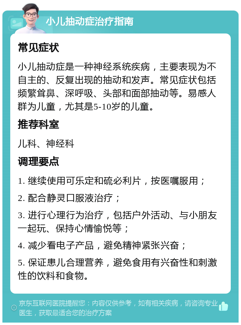 小儿抽动症治疗指南 常见症状 小儿抽动症是一种神经系统疾病，主要表现为不自主的、反复出现的抽动和发声。常见症状包括频繁耸鼻、深呼吸、头部和面部抽动等。易感人群为儿童，尤其是5-10岁的儿童。 推荐科室 儿科、神经科 调理要点 1. 继续使用可乐定和硫必利片，按医嘱服用； 2. 配合静灵口服液治疗； 3. 进行心理行为治疗，包括户外活动、与小朋友一起玩、保持心情愉悦等； 4. 减少看电子产品，避免精神紧张兴奋； 5. 保证患儿合理营养，避免食用有兴奋性和刺激性的饮料和食物。