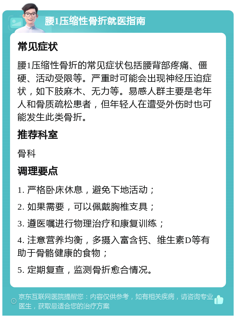 腰1压缩性骨折就医指南 常见症状 腰1压缩性骨折的常见症状包括腰背部疼痛、僵硬、活动受限等。严重时可能会出现神经压迫症状，如下肢麻木、无力等。易感人群主要是老年人和骨质疏松患者，但年轻人在遭受外伤时也可能发生此类骨折。 推荐科室 骨科 调理要点 1. 严格卧床休息，避免下地活动； 2. 如果需要，可以佩戴胸椎支具； 3. 遵医嘱进行物理治疗和康复训练； 4. 注意营养均衡，多摄入富含钙、维生素D等有助于骨骼健康的食物； 5. 定期复查，监测骨折愈合情况。