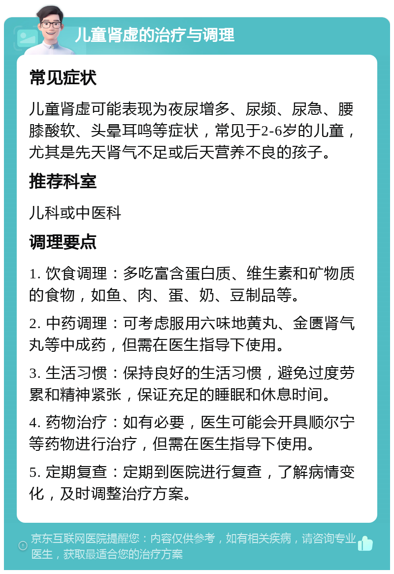 儿童肾虚的治疗与调理 常见症状 儿童肾虚可能表现为夜尿增多、尿频、尿急、腰膝酸软、头晕耳鸣等症状，常见于2-6岁的儿童，尤其是先天肾气不足或后天营养不良的孩子。 推荐科室 儿科或中医科 调理要点 1. 饮食调理：多吃富含蛋白质、维生素和矿物质的食物，如鱼、肉、蛋、奶、豆制品等。 2. 中药调理：可考虑服用六味地黄丸、金匮肾气丸等中成药，但需在医生指导下使用。 3. 生活习惯：保持良好的生活习惯，避免过度劳累和精神紧张，保证充足的睡眠和休息时间。 4. 药物治疗：如有必要，医生可能会开具顺尔宁等药物进行治疗，但需在医生指导下使用。 5. 定期复查：定期到医院进行复查，了解病情变化，及时调整治疗方案。