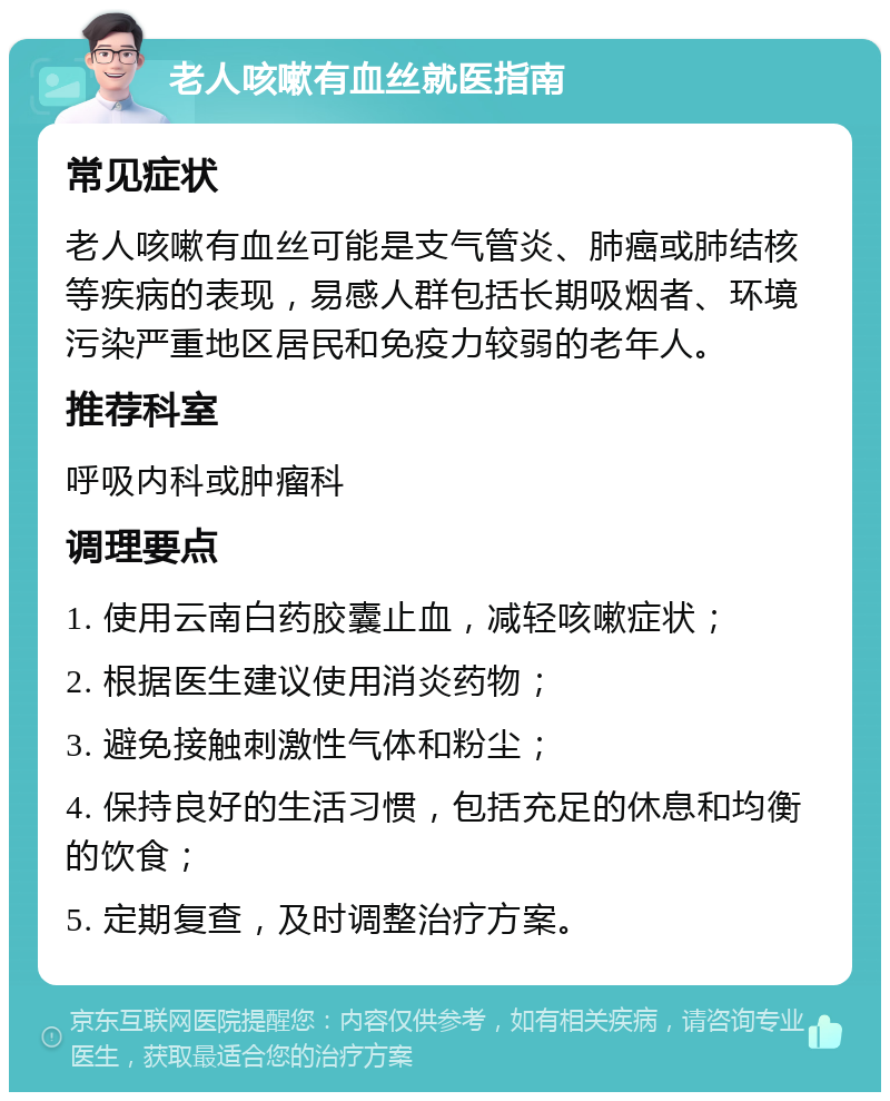 老人咳嗽有血丝就医指南 常见症状 老人咳嗽有血丝可能是支气管炎、肺癌或肺结核等疾病的表现，易感人群包括长期吸烟者、环境污染严重地区居民和免疫力较弱的老年人。 推荐科室 呼吸内科或肿瘤科 调理要点 1. 使用云南白药胶囊止血，减轻咳嗽症状； 2. 根据医生建议使用消炎药物； 3. 避免接触刺激性气体和粉尘； 4. 保持良好的生活习惯，包括充足的休息和均衡的饮食； 5. 定期复查，及时调整治疗方案。