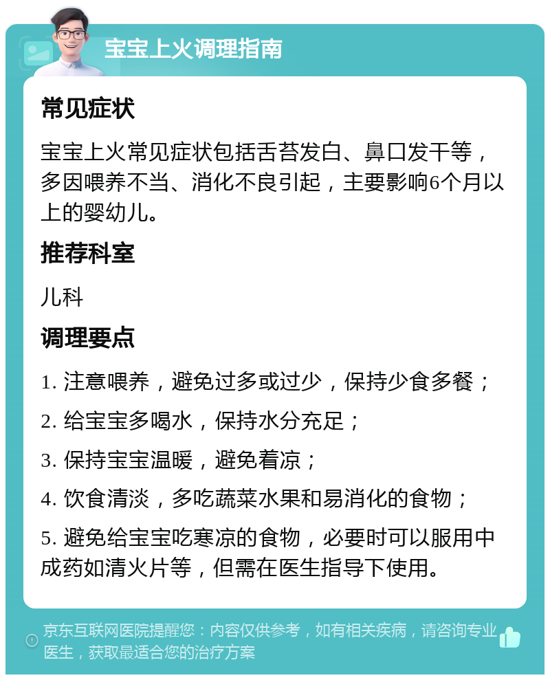 宝宝上火调理指南 常见症状 宝宝上火常见症状包括舌苔发白、鼻口发干等，多因喂养不当、消化不良引起，主要影响6个月以上的婴幼儿。 推荐科室 儿科 调理要点 1. 注意喂养，避免过多或过少，保持少食多餐； 2. 给宝宝多喝水，保持水分充足； 3. 保持宝宝温暖，避免着凉； 4. 饮食清淡，多吃蔬菜水果和易消化的食物； 5. 避免给宝宝吃寒凉的食物，必要时可以服用中成药如清火片等，但需在医生指导下使用。