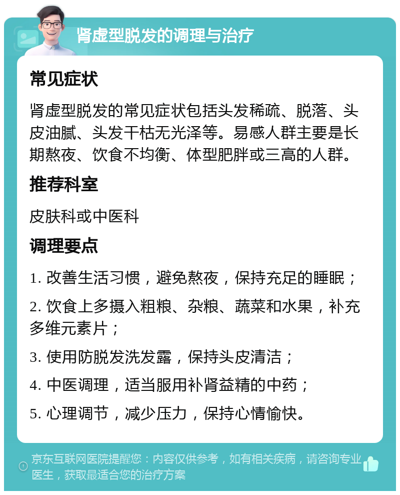 肾虚型脱发的调理与治疗 常见症状 肾虚型脱发的常见症状包括头发稀疏、脱落、头皮油腻、头发干枯无光泽等。易感人群主要是长期熬夜、饮食不均衡、体型肥胖或三高的人群。 推荐科室 皮肤科或中医科 调理要点 1. 改善生活习惯，避免熬夜，保持充足的睡眠； 2. 饮食上多摄入粗粮、杂粮、蔬菜和水果，补充多维元素片； 3. 使用防脱发洗发露，保持头皮清洁； 4. 中医调理，适当服用补肾益精的中药； 5. 心理调节，减少压力，保持心情愉快。