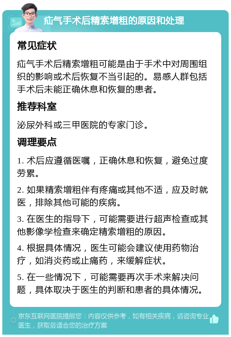 疝气手术后精索增粗的原因和处理 常见症状 疝气手术后精索增粗可能是由于手术中对周围组织的影响或术后恢复不当引起的。易感人群包括手术后未能正确休息和恢复的患者。 推荐科室 泌尿外科或三甲医院的专家门诊。 调理要点 1. 术后应遵循医嘱，正确休息和恢复，避免过度劳累。 2. 如果精索增粗伴有疼痛或其他不适，应及时就医，排除其他可能的疾病。 3. 在医生的指导下，可能需要进行超声检查或其他影像学检查来确定精索增粗的原因。 4. 根据具体情况，医生可能会建议使用药物治疗，如消炎药或止痛药，来缓解症状。 5. 在一些情况下，可能需要再次手术来解决问题，具体取决于医生的判断和患者的具体情况。