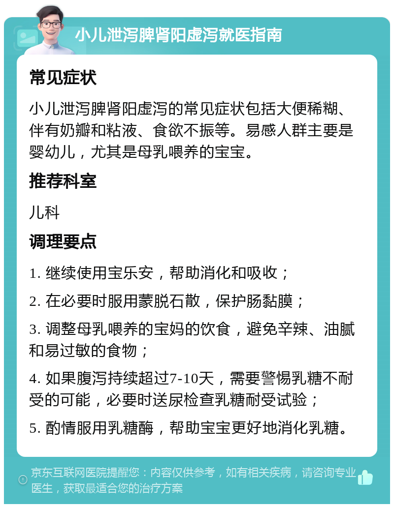 小儿泄泻脾肾阳虚泻就医指南 常见症状 小儿泄泻脾肾阳虚泻的常见症状包括大便稀糊、伴有奶瓣和粘液、食欲不振等。易感人群主要是婴幼儿，尤其是母乳喂养的宝宝。 推荐科室 儿科 调理要点 1. 继续使用宝乐安，帮助消化和吸收； 2. 在必要时服用蒙脱石散，保护肠黏膜； 3. 调整母乳喂养的宝妈的饮食，避免辛辣、油腻和易过敏的食物； 4. 如果腹泻持续超过7-10天，需要警惕乳糖不耐受的可能，必要时送尿检查乳糖耐受试验； 5. 酌情服用乳糖酶，帮助宝宝更好地消化乳糖。