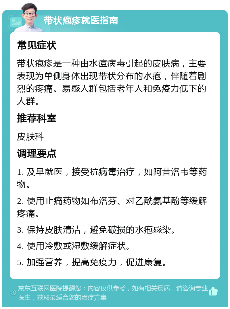 带状疱疹就医指南 常见症状 带状疱疹是一种由水痘病毒引起的皮肤病，主要表现为单侧身体出现带状分布的水疱，伴随着剧烈的疼痛。易感人群包括老年人和免疫力低下的人群。 推荐科室 皮肤科 调理要点 1. 及早就医，接受抗病毒治疗，如阿昔洛韦等药物。 2. 使用止痛药物如布洛芬、对乙酰氨基酚等缓解疼痛。 3. 保持皮肤清洁，避免破损的水疱感染。 4. 使用冷敷或湿敷缓解症状。 5. 加强营养，提高免疫力，促进康复。