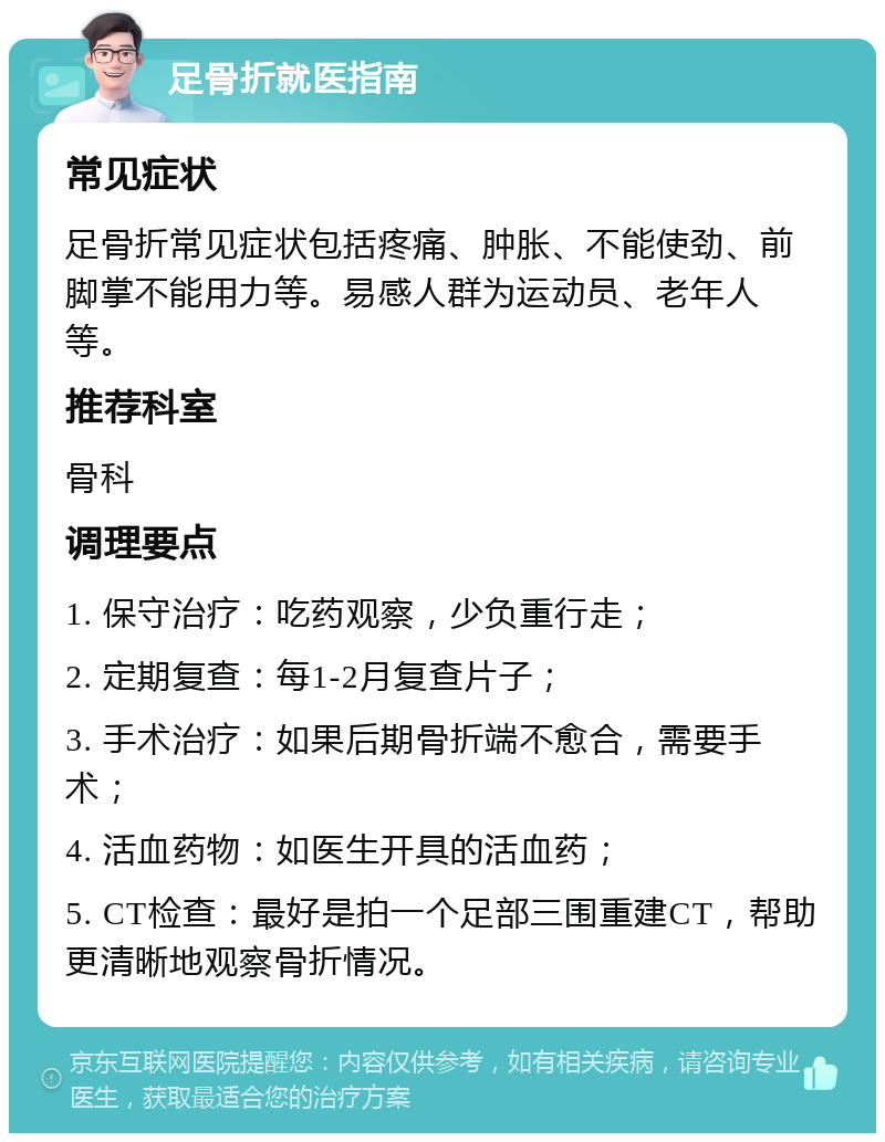 足骨折就医指南 常见症状 足骨折常见症状包括疼痛、肿胀、不能使劲、前脚掌不能用力等。易感人群为运动员、老年人等。 推荐科室 骨科 调理要点 1. 保守治疗：吃药观察，少负重行走； 2. 定期复查：每1-2月复查片子； 3. 手术治疗：如果后期骨折端不愈合，需要手术； 4. 活血药物：如医生开具的活血药； 5. CT检查：最好是拍一个足部三围重建CT，帮助更清晰地观察骨折情况。