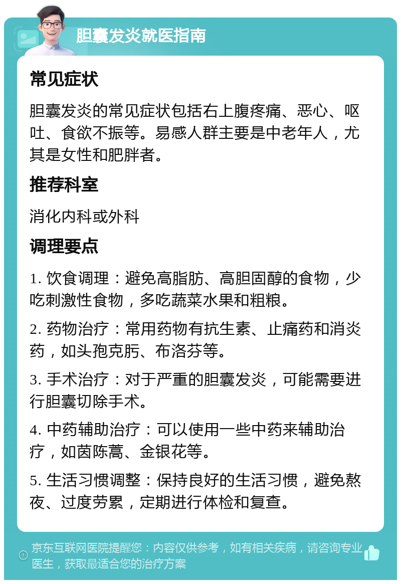 胆囊发炎就医指南 常见症状 胆囊发炎的常见症状包括右上腹疼痛、恶心、呕吐、食欲不振等。易感人群主要是中老年人，尤其是女性和肥胖者。 推荐科室 消化内科或外科 调理要点 1. 饮食调理：避免高脂肪、高胆固醇的食物，少吃刺激性食物，多吃蔬菜水果和粗粮。 2. 药物治疗：常用药物有抗生素、止痛药和消炎药，如头孢克肟、布洛芬等。 3. 手术治疗：对于严重的胆囊发炎，可能需要进行胆囊切除手术。 4. 中药辅助治疗：可以使用一些中药来辅助治疗，如茵陈蒿、金银花等。 5. 生活习惯调整：保持良好的生活习惯，避免熬夜、过度劳累，定期进行体检和复查。