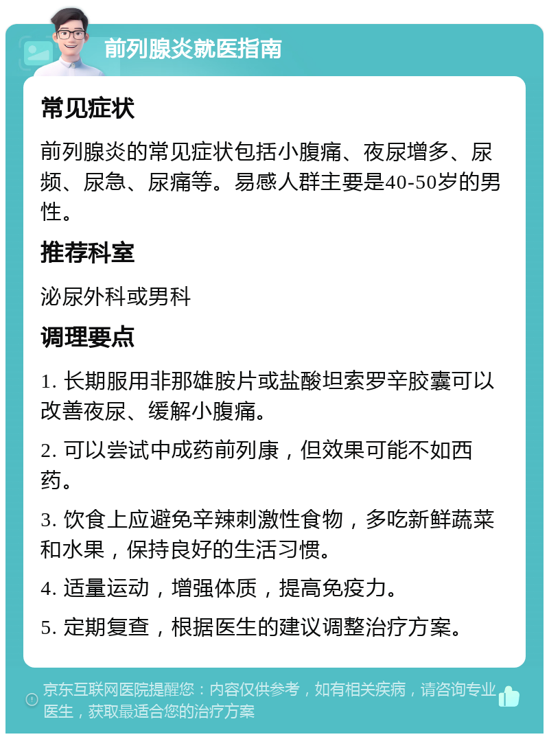 前列腺炎就医指南 常见症状 前列腺炎的常见症状包括小腹痛、夜尿增多、尿频、尿急、尿痛等。易感人群主要是40-50岁的男性。 推荐科室 泌尿外科或男科 调理要点 1. 长期服用非那雄胺片或盐酸坦索罗辛胶囊可以改善夜尿、缓解小腹痛。 2. 可以尝试中成药前列康，但效果可能不如西药。 3. 饮食上应避免辛辣刺激性食物，多吃新鲜蔬菜和水果，保持良好的生活习惯。 4. 适量运动，增强体质，提高免疫力。 5. 定期复查，根据医生的建议调整治疗方案。