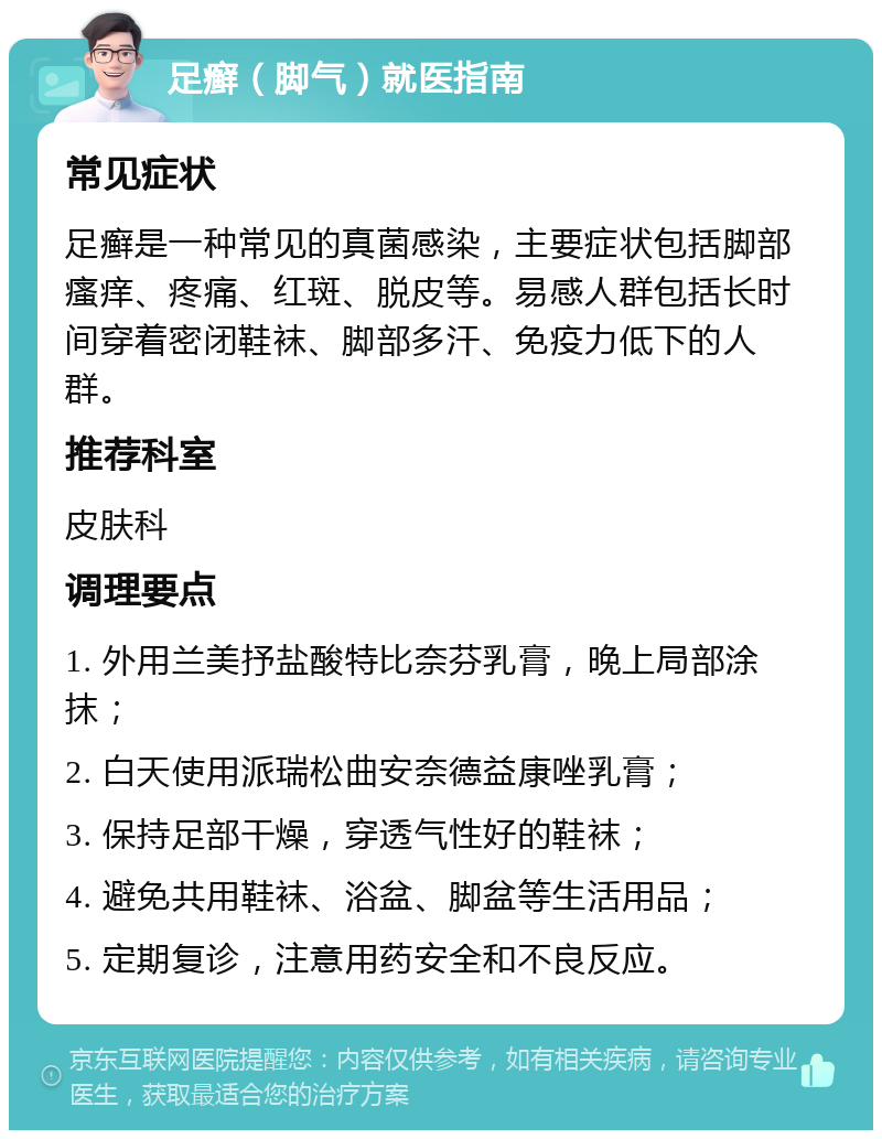 足癣（脚气）就医指南 常见症状 足癣是一种常见的真菌感染，主要症状包括脚部瘙痒、疼痛、红斑、脱皮等。易感人群包括长时间穿着密闭鞋袜、脚部多汗、免疫力低下的人群。 推荐科室 皮肤科 调理要点 1. 外用兰美抒盐酸特比奈芬乳膏，晚上局部涂抹； 2. 白天使用派瑞松曲安奈德益康唑乳膏； 3. 保持足部干燥，穿透气性好的鞋袜； 4. 避免共用鞋袜、浴盆、脚盆等生活用品； 5. 定期复诊，注意用药安全和不良反应。