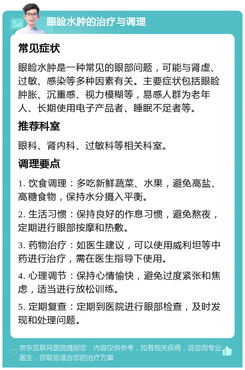 眼睑水肿的治疗与调理 常见症状 眼睑水肿是一种常见的眼部问题，可能与肾虚、过敏、感染等多种因素有关。主要症状包括眼睑肿胀、沉重感、视力模糊等，易感人群为老年人、长期使用电子产品者、睡眠不足者等。 推荐科室 眼科、肾内科、过敏科等相关科室。 调理要点 1. 饮食调理：多吃新鲜蔬菜、水果，避免高盐、高糖食物，保持水分摄入平衡。 2. 生活习惯：保持良好的作息习惯，避免熬夜，定期进行眼部按摩和热敷。 3. 药物治疗：如医生建议，可以使用威利坦等中药进行治疗，需在医生指导下使用。 4. 心理调节：保持心情愉快，避免过度紧张和焦虑，适当进行放松训练。 5. 定期复查：定期到医院进行眼部检查，及时发现和处理问题。