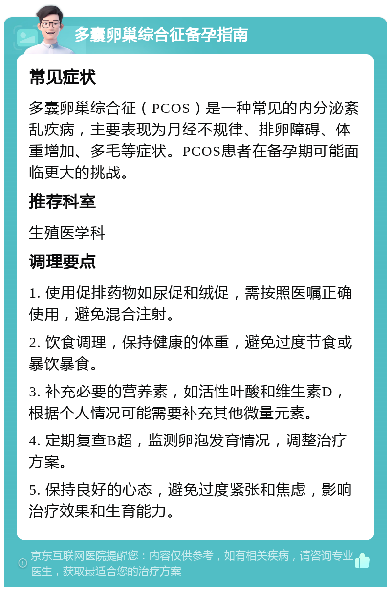 多囊卵巢综合征备孕指南 常见症状 多囊卵巢综合征（PCOS）是一种常见的内分泌紊乱疾病，主要表现为月经不规律、排卵障碍、体重增加、多毛等症状。PCOS患者在备孕期可能面临更大的挑战。 推荐科室 生殖医学科 调理要点 1. 使用促排药物如尿促和绒促，需按照医嘱正确使用，避免混合注射。 2. 饮食调理，保持健康的体重，避免过度节食或暴饮暴食。 3. 补充必要的营养素，如活性叶酸和维生素D，根据个人情况可能需要补充其他微量元素。 4. 定期复查B超，监测卵泡发育情况，调整治疗方案。 5. 保持良好的心态，避免过度紧张和焦虑，影响治疗效果和生育能力。