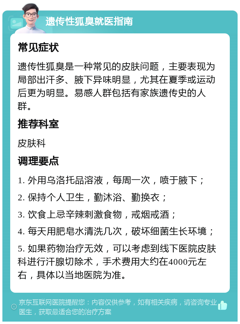 遗传性狐臭就医指南 常见症状 遗传性狐臭是一种常见的皮肤问题，主要表现为局部出汗多、腋下异味明显，尤其在夏季或运动后更为明显。易感人群包括有家族遗传史的人群。 推荐科室 皮肤科 调理要点 1. 外用乌洛托品溶液，每周一次，喷于腋下； 2. 保持个人卫生，勤沐浴、勤换衣； 3. 饮食上忌辛辣刺激食物，戒烟戒酒； 4. 每天用肥皂水清洗几次，破坏细菌生长环境； 5. 如果药物治疗无效，可以考虑到线下医院皮肤科进行汗腺切除术，手术费用大约在4000元左右，具体以当地医院为准。